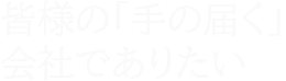 皆様の「手の届く」会社でありたい